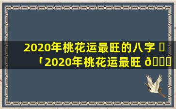 2020年桃花运最旺的八字 ☘ 「2020年桃花运最旺 🐎 的八字是什么」